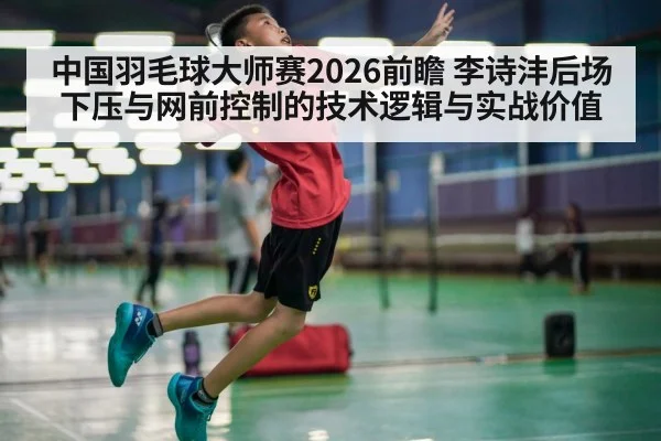 中国羽毛球大师赛2026前瞻 李诗沣后场下压与网前控制的技术逻辑与实战价值