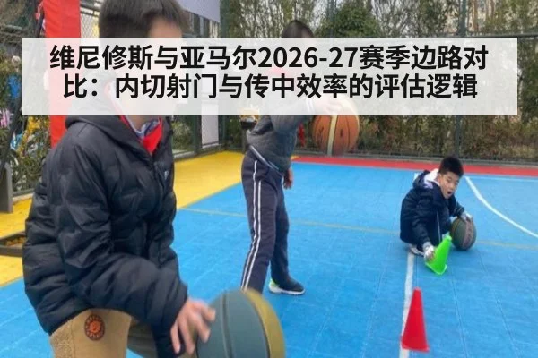 维尼修斯与亚马尔2026-27赛季边路对比:内切射门与传中效率的评估逻辑