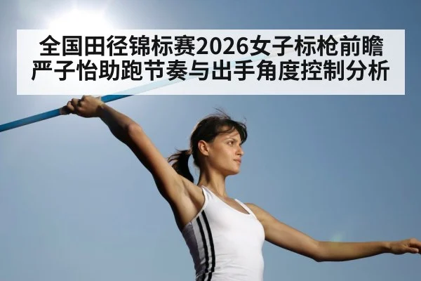 全国田径锦标赛2026女子标枪前瞻 严子怡助跑节奏与出手角度控制分析