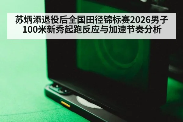 苏炳添退役后全国田径锦标赛2026男子100米新秀起跑反应与加速节奏分析