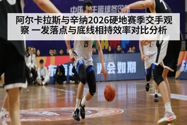阿尔卡拉斯与辛纳2026硬地赛季交手观察 一发落点与底线相持效率对比分析
